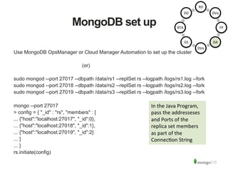 MongoDB set up
Use MongoDB OpsManager or Cloud Manager Automation to set up the cluster
(or)
sudo mongod --port 27017 --dbpath /data/rs1 --replSet rs --logpath /logs/rs1.log --fork
sudo mongod --port 27018 --dbpath /data/rs2 --replSet rs --logpath /logs/rs2.log --fork
sudo mongod --port 27019 --dbpath /data/rs3 --replSet rs --logpath /logs/rs3.log --fork
mongo --port 27017
> config = { "_id" : "rs", "members" : [
... {"host":"localhost:27017", "_id":0},
... {"host":"localhost:27018", "_id":1},
... {"host":"localhost:27019", "_id":2}
... ]
... }
rs.initiate(config)
In	
  the	
  Java	
  Program,	
  
pass	
  the	
  addresseses	
  
and	
  Ports	
  of	
  the	
  
replica	
  set	
  members	
  
as	
  part	
  of	
  the	
  
Connec1on	
  String	
  
RD	
  
DVa	
  
FP	
  
DA	
  
DVo	
  
GS	
  
RTA	
  
DD	
  
 