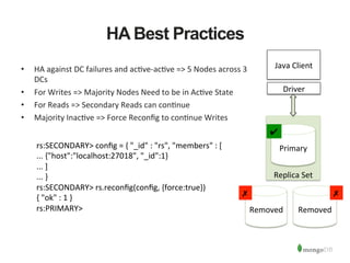 HA Best Practices
•  HA	
  against	
  DC	
  failures	
  and	
  ac1ve-­‐ac1ve	
  =>	
  5	
  Nodes	
  across	
  3	
  
DCs	
  	
  
•  For	
  Writes	
  =>	
  Majority	
  Nodes	
  Need	
  to	
  be	
  in	
  Ac1ve	
  State	
  
•  For	
  Reads	
  =>	
  Secondary	
  Reads	
  can	
  con1nue	
  
•  Majority	
  Inac1ve	
  =>	
  Force	
  Reconﬁg	
  to	
  con1nue	
  Writes	
  
rs:SECONDARY>	
  conﬁg	
  =	
  {	
  "_id"	
  :	
  "rs",	
  "members"	
  :	
  [	
  
...	
  {"host":"localhost:27018",	
  "_id":1}	
  
...	
  ]	
  
...	
  }	
  
rs:SECONDARY>	
  rs.reconﬁg(conﬁg,	
  {force:true})	
  
{	
  "ok"	
  :	
  1	
  }	
  
rs:PRIMARY>	
  
	
  
	
  
	
  
	
  
	
  
	
  
	
  
	
  
	
  
	
  
Replica	
  Set	
  
	
  
	
  
	
  
	
  
	
  
Removed	
   Removed	
  
Primary	
  
Java	
  Client	
  
Driver	
  
✔	
  
✗	
  ✗	
  
 