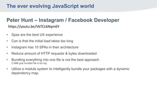 The ever evolving JavaScript world
Peter Hunt – Instagram / Facebook Developer
https://youtu.be/VkTCL6Nqm6Y
• Spas are the best UX experience
• Con is that the initial load takes too long
• Instagram has 10 SPAs in their architecture
• Reduce amount of HTTP requests & bytes downloaded
• Bundling everything into one file is not the best approach
2.5MB gzip bundled file is too big.
• Utilize a module system to intelligently bundle your packages with a dynamic
dependency map.
 