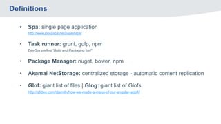 Definitions
• Spa: single page application
http://www.johnpapa.net/pageinspa/
• Task runner: grunt, gulp, npm
DevOps prefers “Build and Packaging tool”
• Package Manager: nuget, bower, npm
• Akamai NetStorage: centralized storage - automatic content replication
• Glof: giant list of files | Glog: giant list of Glofs
http://slides.com/djsmith/how-we-made-a-mess-of-our-angular-app#/
 