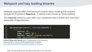 Webpack and lazy loading binaries
Webpack supports AMD and CommonJs module styles including ES6 modules
(AngularJS 2) similar to RequireJs. It utilizes a term known as “Code Splitting”.
The require() method is used within your JavaScript code to define sync and async
downloads of dependencies.
Note: this lazy loading can be implemented later in our road map.
Richard Snap with Needle gave a presentation at the AngularJs
meet up back in January demonstrating these concepts:
http://www.slideshare.net/rsnapp/lazy-angular-w-webpack
 