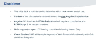 Disclaimer
• This slide deck is not intended to determine which task runner we will use.
• Context of this discussion is centered around the new AngularJS application.
• AngularJS 2 is written in ECMAScript 6 and will require a compiler back to
ECMAScript 5 for modern browsers.
• Gulp vs grunt vs npm. UX Steering committee is leaning toward Gulp.
• Visual Studios 2015 will be replacing most of Web Essentials functionality with Gulp
and Grunt integration
 