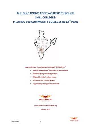                                                       	
  



          BUILDING	
  KNOWLEDGE	
  WORKERS	
  THROUGH	
  	
  
                            SKILL	
  COLLEGES:	
  	
  
       PILOTING	
  100	
  COMMUNITY	
  COLLEGES	
  IN	
  12th	
  PLAN	
  
	
  




                                                                                     	
  
	
  

                   Approach	
  Paper	
  for	
  achieving	
  this	
  through	
  “Skill	
  Colleges”	
  

                            ü Industry	
  lead	
  program	
  that	
  caters	
  to	
  job	
  readiness	
  
                            ü Modeled	
  after	
  global	
  best	
  practices	
  
                            ü Adapted	
  for	
  India’s	
  unique	
  needs	
  

                            ü Integrated	
  into	
  existing	
  systems	
  
                            ü Supported	
  by	
  strong	
  partner	
  networks	
  
	
  

	
  




                                                                              	
  

                                     www.wadhwani-­‐foundation.org	
  

                                                    January	
  2012




Confidential	
                                  1	
             	
                                           	
     	
  
 