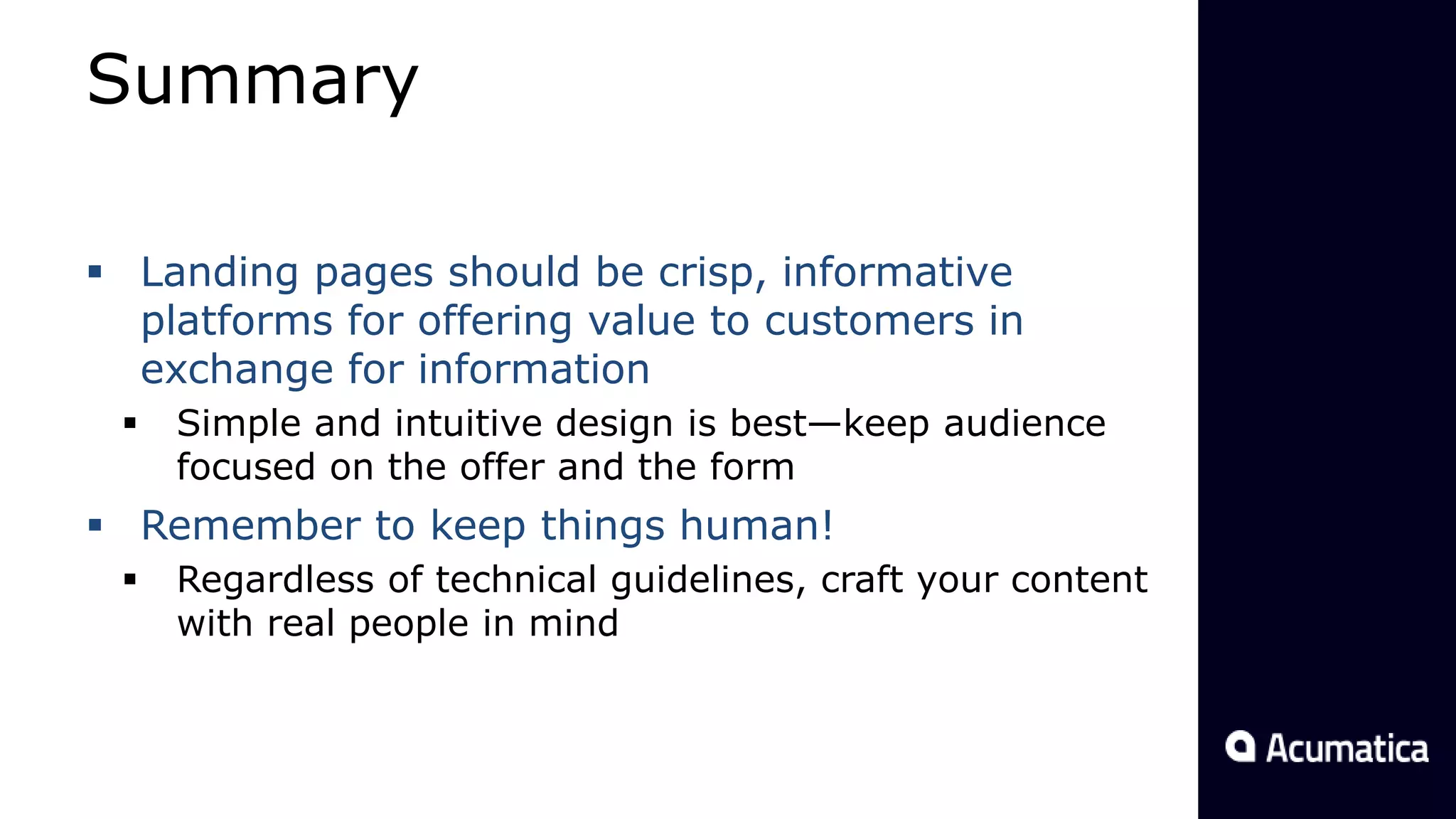 Summary
 Landing pages should be crisp, informative
platforms for offering value to customers in
exchange for information
 Simple and intuitive design is best—keep audience
focused on the offer and the form
 Remember to keep things human!
 Regardless of technical guidelines, craft your content
with real people in mind
 