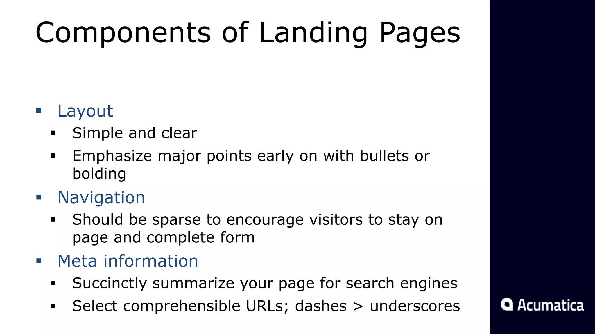 Components of Landing Pages
 Layout
 Simple and clear
 Emphasize major points early on with bullets or
bolding
 Navigation
 Should be sparse to encourage visitors to stay on
page and complete form
 Meta information
 Succinctly summarize your page for search engines
 Select comprehensible URLs; dashes > underscores
 