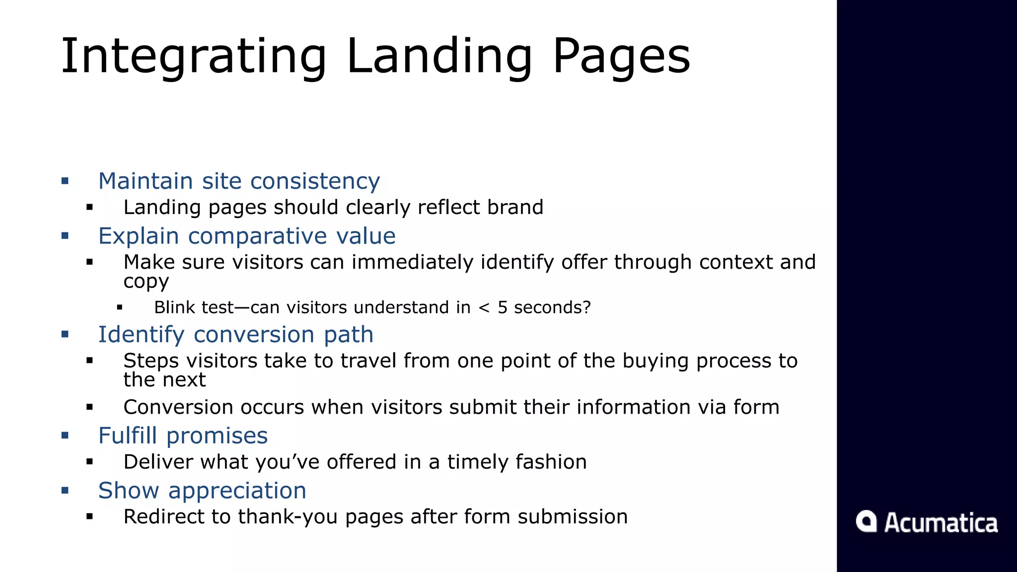 Integrating Landing Pages
 Maintain site consistency
 Landing pages should clearly reflect brand
 Explain comparative value
 Make sure visitors can immediately identify offer through context and
copy
 Blink test—can visitors understand in < 5 seconds?
 Identify conversion path
 Steps visitors take to travel from one point of the buying process to
the next
 Conversion occurs when visitors submit their information via form
 Fulfill promises
 Deliver what you’ve offered in a timely fashion
 Show appreciation
 Redirect to thank-you pages after form submission
 