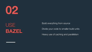USE
BAZEL
02
Build everything from source
Divide your code to smaller build units
Heavy use of caching and parallelism
 