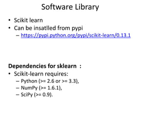 • Scikit learn
• Can be insatlled from pypi
– https://pypi.python.org/pypi/scikit-learn/0.13.1
Dependencies for sklearn :
• Scikit-learn requires:
– Python (>= 2.6 or >= 3.3),
– NumPy (>= 1.6.1),
– SciPy (>= 0.9).
Software Library
 