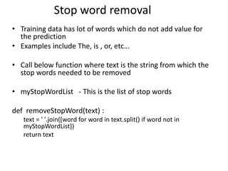 • Training data has lot of words which do not add value for
the prediction
• Examples include The, is , or, etc…
• Call below function where text is the string from which the
stop words needed to be removed
• myStopWordList - This is the list of stop words
def removeStopWord(text) :
text = ' '.join([word for word in text.split() if word not in
myStopWordList])
return text
Stop word removal
 