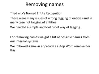 Tried nltk’s Named Entity Recognition
There were many issues of wrong tagging of entities and in
many case not tagging of entities
We needed a simple and fool proof way of tagging
For removing names we got a list of possible names from
our internal systems
We followed a similar approach as Stop Word removal for
this
Removing names
 