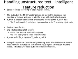 • Select features according to the k highest scores.
• The output of the TF-IDF vectorizer can be fed to this to reduce the
number of feature and only retain the ones with the highest scores
• Y_train is a list of labels which are in same oreder as the X_train data
– The first element in Y is the label corresponding to the first sentence in X_train
• Code snippet for this :
• ch2 = SelectKBest(chi2, k='all')
– In this case we have used the chi-squared
– We have also opted to select all the features
• X_train = ch2.fit_transform(X_train, y_train)
• Using chi square test ensures only retaining most relevant features where
most relevant features are those which have higher correlation with the
labels. This test will weed out non-correlated features.
Handling unstructured text – Intelligent
Feature reduction
 