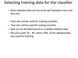 – Given labelled data set has to be split between train and
test sets
– Train sets will be used for training classifier
– Test sets will be used for testing classifier
– Split can be decided based on available labelled data
– We went with 70 : 30 where 70% of the labelled data
was used for training
Selecting training data for the classifier
 