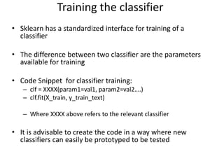 • Sklearn has a standardized interface for training of a
classifier
• The difference between two classifier are the parameters
available for training
• Code Snippet for classifier training:
– clf = XXXX(param1=val1, param2=val2….)
– clf.fit(X_train, y_train_text)
– Where XXXX above refers to the relevant classifier
• It is advisable to create the code in a way where new
classifiers can easily be prototyped to be tested
Training the classifier
 
