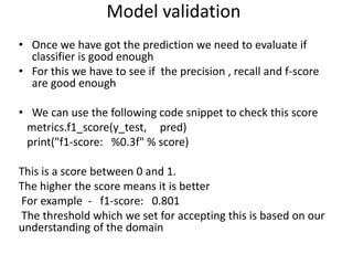 • Once we have got the prediction we need to evaluate if
classifier is good enough
• For this we have to see if the precision , recall and f-score
are good enough
• We can use the following code snippet to check this score
metrics.f1_score(y_test, pred)
print("f1-score: %0.3f" % score)
This is a score between 0 and 1.
The higher the score means it is better
For example - f1-score: 0.801
The threshold which we set for accepting this is based on our
understanding of the domain
Model validation
 