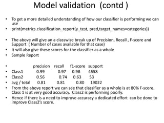 • To get a more detailed understanding of how our classifier is performing we can
use
• print(metrics.classification_report(y_test, pred,target_names=categories))
• The above will give an a classwise break up of Precision, Recall , F-score and
Support ( Number of cases available for that case)
• It will also give these scores for the classifier as a whole
• Sample Report
• precision recall f1-score support
• Class1 0.99 0.97 0.98 4558
• Class2 0.56 0.74 0.63 53
• avg / total 0.81 0.81 0.80 19022
• From the above report we can see that classifier as a whole is at 80% F-score.
Class 1 is at very good accuracy. Class2 is performing poorly.
• Hence if there is a need to improve accuracy a dedicated effort can be done to
improve Class2’s score.
Model validation (contd )
 