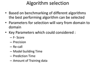 • Based on benchmarking of different algorithms
the best performing algorithm can be selected
• Parameters for selection will vary from domain to
domain
• Key Parameters which could considered :
– F- Score
– Precision
– Re-call
– Model building Time
– Prediction Time
– Amount of Training data
Algorithm selection
 