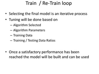 • Selecting the final model is an iterative process
• Tuning will be done based on
– Algorithm Selected
– Algorithm Parameters
– Training Data
– Training / Testing Data Ratios
• Once a satisfactory performance has been
reached the model will be built and can be used
Train / Re-Train loop
 