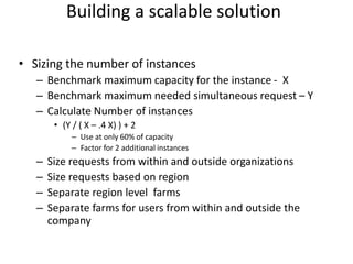 • Sizing the number of instances
– Benchmark maximum capacity for the instance - X
– Benchmark maximum needed simultaneous request – Y
– Calculate Number of instances
• (Y / ( X – .4 X) ) + 2
– Use at only 60% of capacity
– Factor for 2 additional instances
– Size requests from within and outside organizations
– Size requests based on region
– Separate region level farms
– Separate farms for users from within and outside the
company
Building a scalable solution
 