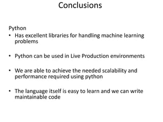 Python
• Has excellent libraries for handling machine learning
problems
• Python can be used in Live Production environments
• We are able to achieve the needed scalability and
performance required using python
• The language itself is easy to learn and we can write
maintainable code
Conclusions
 