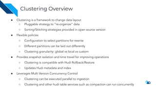 ● Clustering is a framework to change data layout
○ Pluggable strategy to “re-organize” data
○ Sorting/Stitching strategies provided in open source version
● Flexible policies
○ Conﬁguration to select partitions for rewrite
○ Different partitions can be laid out differently
○ Clustering granularity: global vs local vs custom
● Provides snapshot isolation and time travel for improving operations
○ Clustering is compatible with Hudi Rollback/Restore
○ Updates Hudi metadata and index
● Leverages Multi Version Concurrency Control
○ Clustering can be executed parallel to ingestion
○ Clustering and other hudi table services such as compaction can run concurrently
Clustering Overview
 