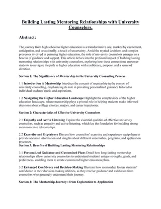 Building Lasting Mentoring Relationships with University
Counselors.
Abstract:
The journey from high school to higher education is a transformative one, marked by excitement,
anticipation, and occasionally, a touch of uncertainty. Amid the myriad decisions and complex
processes involved in pursuing higher education, the role of university counselors emerges as a
beacon of guidance and support. This article delves into the profound impact of building lasting
mentoring relationships with university counselors, exploring how these connections empower
students to navigate the path to higher education with confidence, purpose, and a sense of
direction.
Section 1: The Significance of Mentorship in the University Counseling Process
1.1 Introduction to Mentorship Introduce the concept of mentorship in the context of
university counseling, emphasizing its role in providing personalized guidance tailored to
individual students' needs and aspirations.
1.2 Navigating the Higher Education Landscape Highlight the complexities of the higher
education landscape, where mentorship plays a pivotal role in helping students make informed
decisions about college choices, majors, and career trajectories.
Section 2: Characteristics of Effective University Counselors
2.1 Empathy and Active Listening Explore the essential qualities of effective university
counselors, such as empathy and active listening, which lay the foundation for building strong
mentor-mentee relationships.
2.2 Expertise and Experience Discuss how counselors' expertise and experience equip them to
provide accurate information and insights about different universities, programs, and application
processes.
Section 3: Benefits of Building Lasting Mentoring Relationships
3.1 Personalized Guidance and Customized Plans Detail how long-lasting mentorship
relationships allow university counselors to understand students' unique strengths, goals, and
preferences, enabling them to create customized higher education plans.
3.2 Enhanced Confidence and Decision-Making Illustrate how mentorship fosters students'
confidence in their decision-making abilities, as they receive guidance and validation from
counselors who genuinely understand their journey.
Section 4: The Mentorship Journey: From Exploration to Application
 