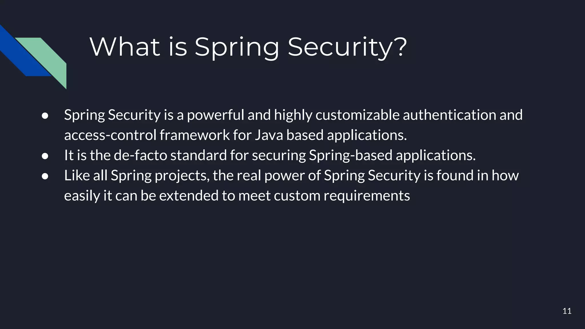 What is Spring Security?
● Spring Security is a powerful and highly customizable authentication and
access-control framework for Java based applications.
● It is the de-facto standard for securing Spring-based applications.
● Like all Spring projects, the real power of Spring Security is found in how
easily it can be extended to meet custom requirements
11
 