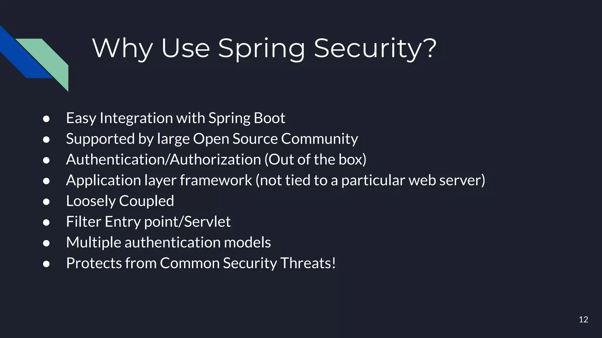 Why Use Spring Security?
● Easy Integration with Spring Boot
● Supported by large Open Source Community
● Authentication/Authorization (Out of the box)
● Application layer framework (not tied to a particular web server)
● Loosely Coupled
● Filter Entry point/Servlet
● Multiple authentication models
● Protects from Common Security Threats!
12
 