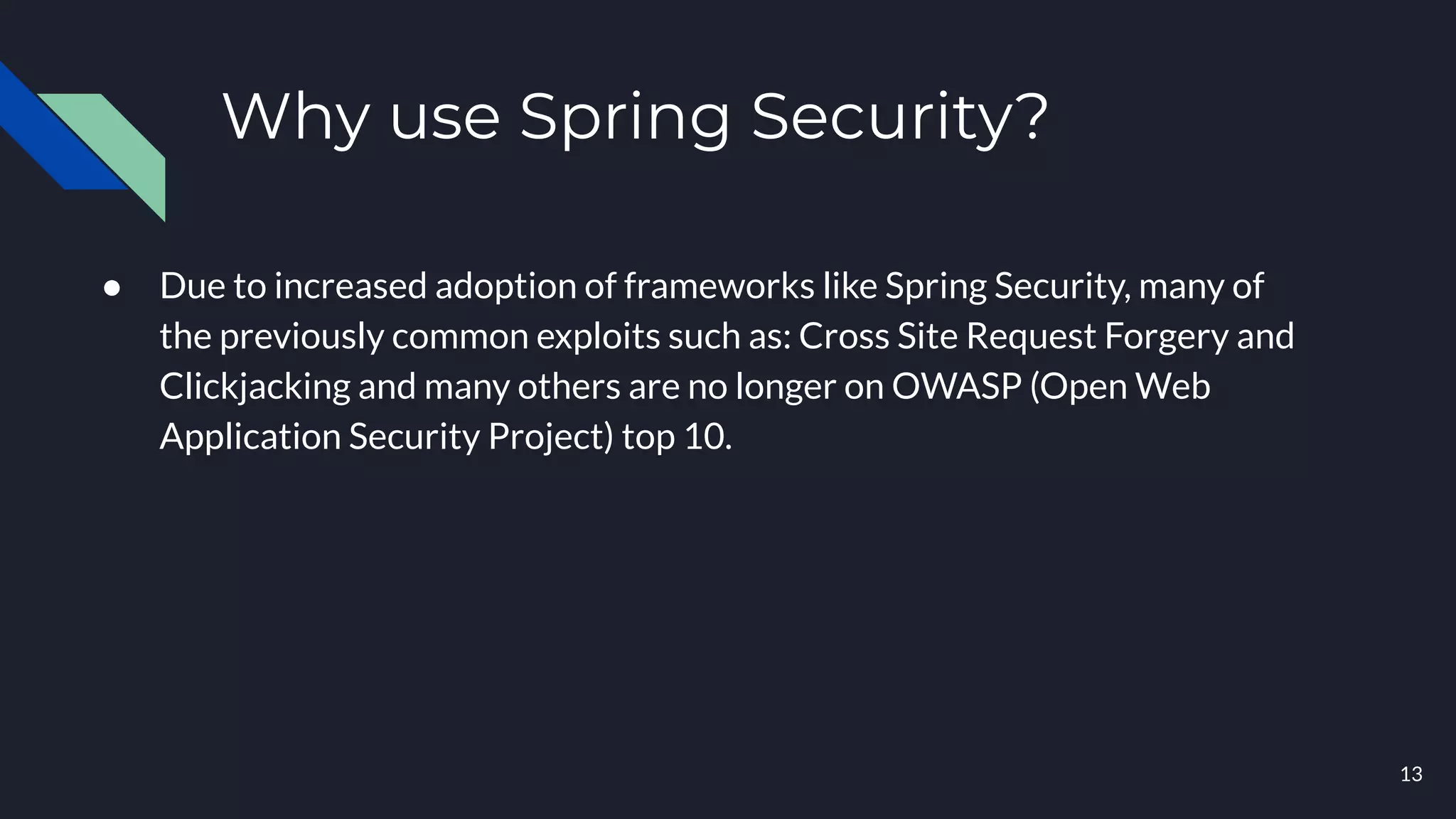 Why use Spring Security?
● Due to increased adoption of frameworks like Spring Security, many of
the previously common exploits such as: Cross Site Request Forgery and
Clickjacking and many others are no longer on OWASP (Open Web
Application Security Project) top 10.
13
 