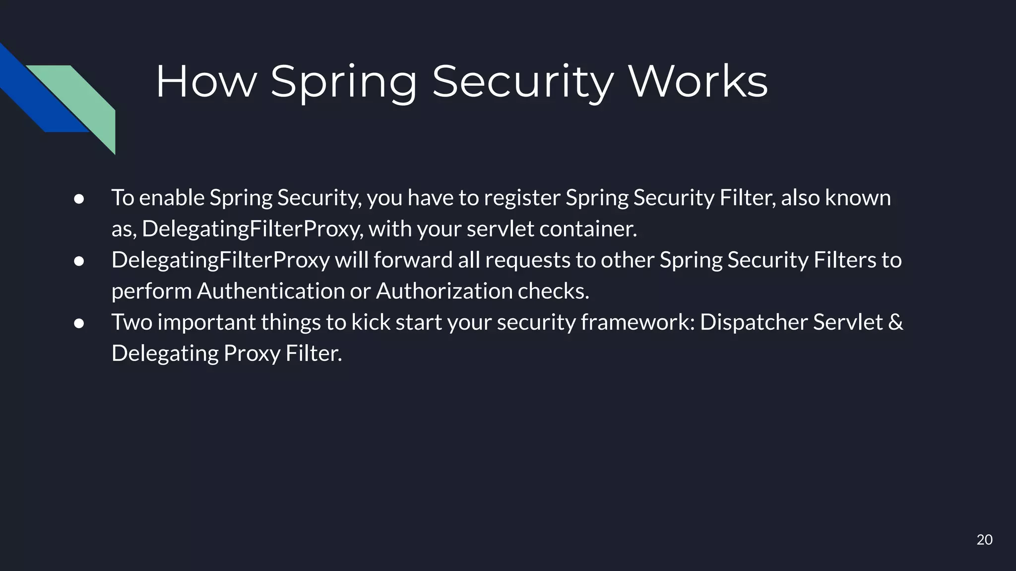 ● To enable Spring Security, you have to register Spring Security Filter, also known
as, DelegatingFilterProxy, with your servlet container.
● DelegatingFilterProxy will forward all requests to other Spring Security Filters to
perform Authentication or Authorization checks.
● Two important things to kick start your security framework: Dispatcher Servlet &
Delegating Proxy Filter.
20
How Spring Security Works
 