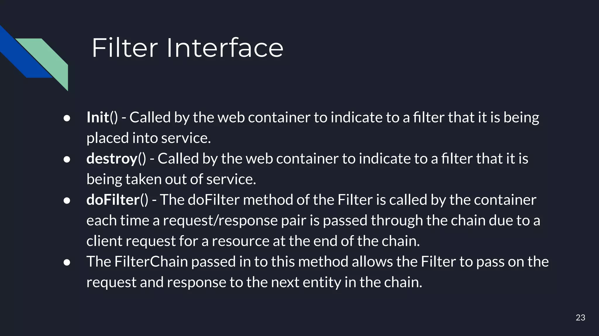 Filter Interface
● Init() - Called by the web container to indicate to a ﬁlter that it is being
placed into service.
● destroy() - Called by the web container to indicate to a ﬁlter that it is
being taken out of service.
● doFilter() - The doFilter method of the Filter is called by the container
each time a request/response pair is passed through the chain due to a
client request for a resource at the end of the chain.
● The FilterChain passed in to this method allows the Filter to pass on the
request and response to the next entity in the chain.
23
 