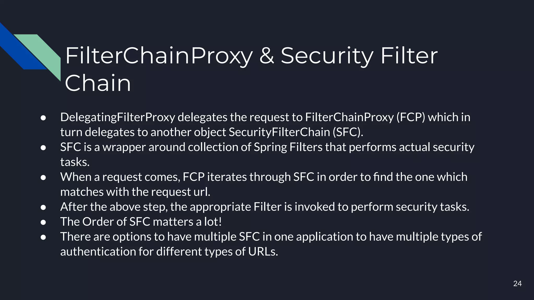 FilterChainProxy & Security Filter
Chain
● DelegatingFilterProxy delegates the request to FilterChainProxy (FCP) which in
turn delegates to another object SecurityFilterChain (SFC).
● SFC is a wrapper around collection of Spring Filters that performs actual security
tasks.
● When a request comes, FCP iterates through SFC in order to ﬁnd the one which
matches with the request url.
● After the above step, the appropriate Filter is invoked to perform security tasks.
● The Order of SFC matters a lot!
● There are options to have multiple SFC in one application to have multiple types of
authentication for different types of URLs.
24
 