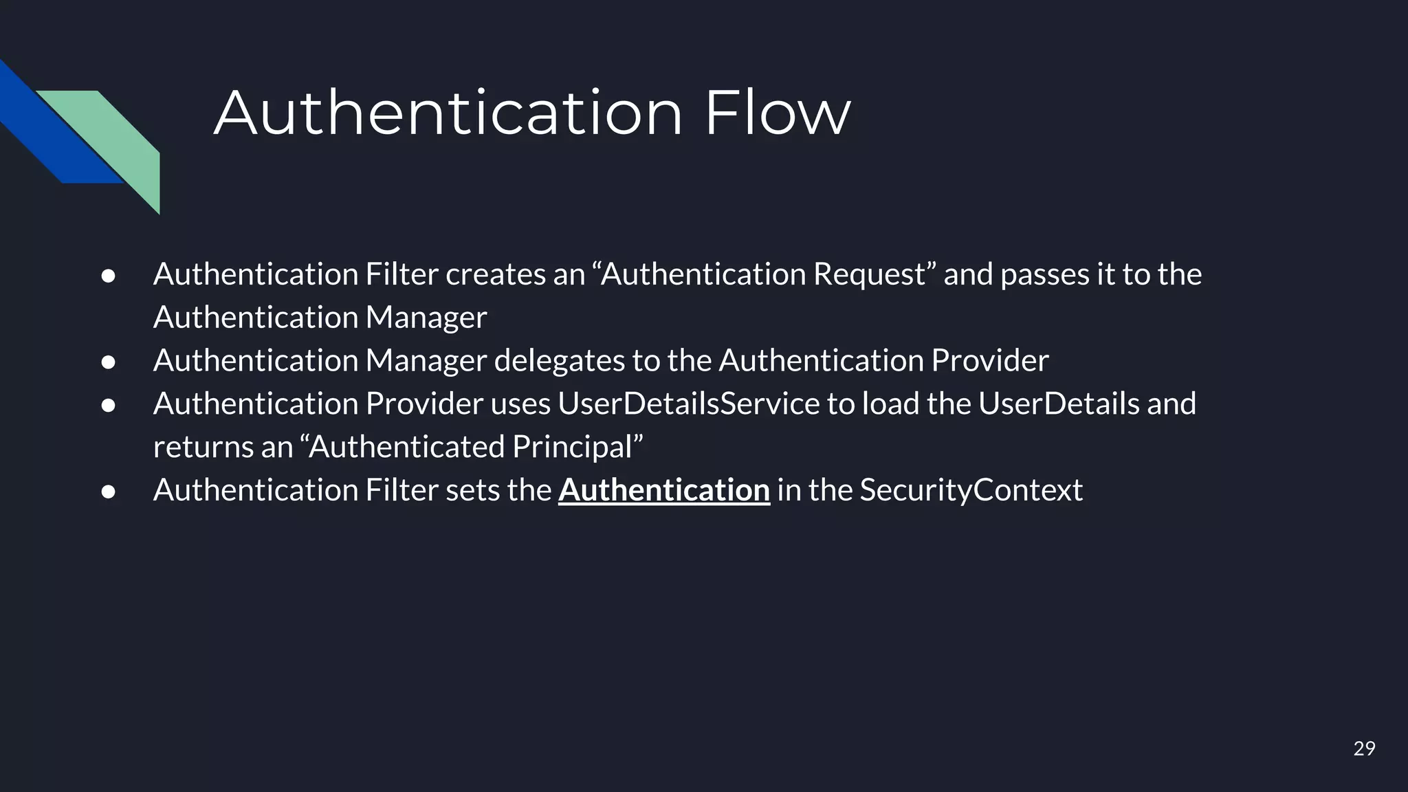 Authentication Flow
● Authentication Filter creates an “Authentication Request” and passes it to the
Authentication Manager
● Authentication Manager delegates to the Authentication Provider
● Authentication Provider uses UserDetailsService to load the UserDetails and
returns an “Authenticated Principal”
● Authentication Filter sets the Authentication in the SecurityContext
29
 