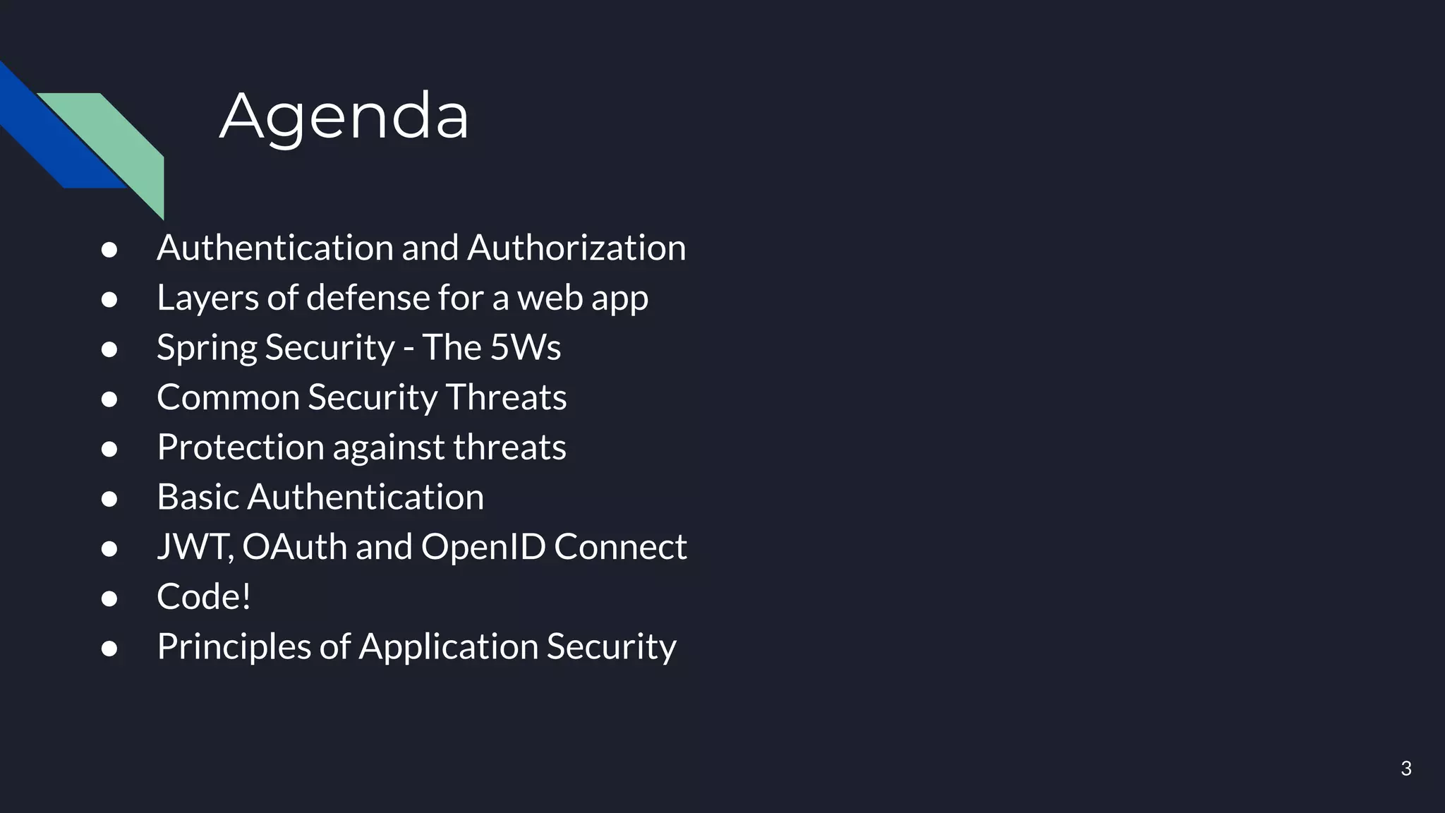 Agenda
● Authentication and Authorization
● Layers of defense for a web app
● Spring Security - The 5Ws
● Common Security Threats
● Protection against threats
● Basic Authentication
● JWT, OAuth and OpenID Connect
● Code!
● Principles of Application Security
3
 