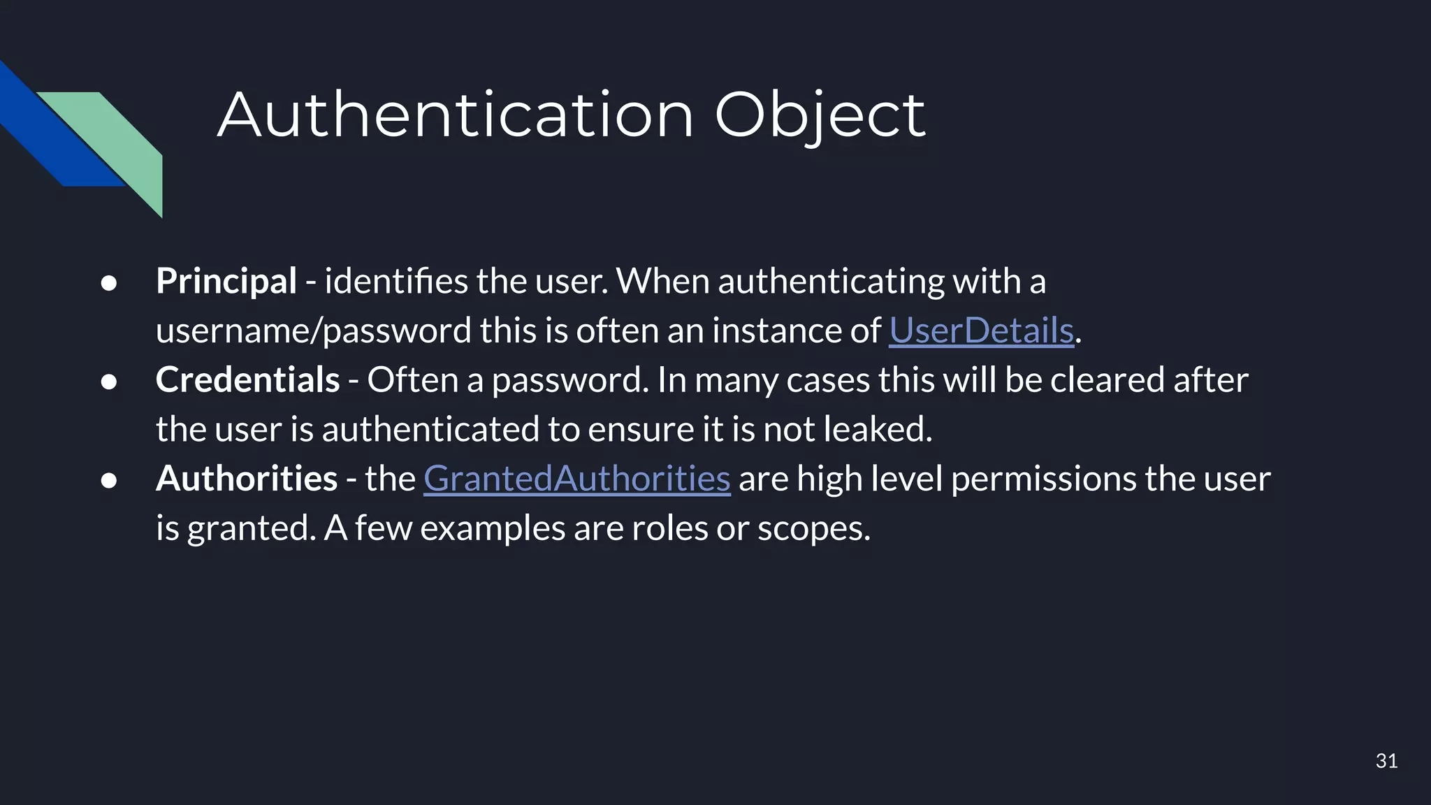 Authentication Object
● Principal - identiﬁes the user. When authenticating with a
username/password this is often an instance of UserDetails.
● Credentials - Often a password. In many cases this will be cleared after
the user is authenticated to ensure it is not leaked.
● Authorities - the GrantedAuthorities are high level permissions the user
is granted. A few examples are roles or scopes.
31
 