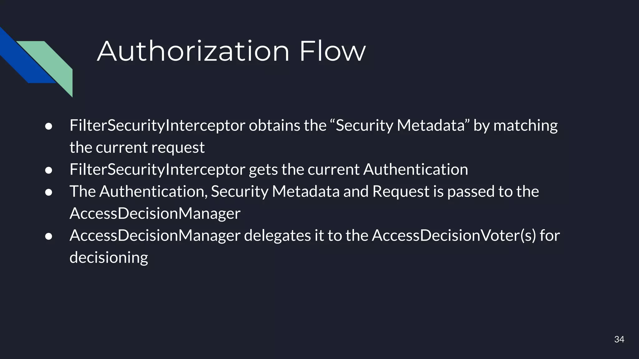 Authorization Flow
● FilterSecurityInterceptor obtains the “Security Metadata” by matching
the current request
● FilterSecurityInterceptor gets the current Authentication
● The Authentication, Security Metadata and Request is passed to the
AccessDecisionManager
● AccessDecisionManager delegates it to the AccessDecisionVoter(s) for
decisioning
34
 