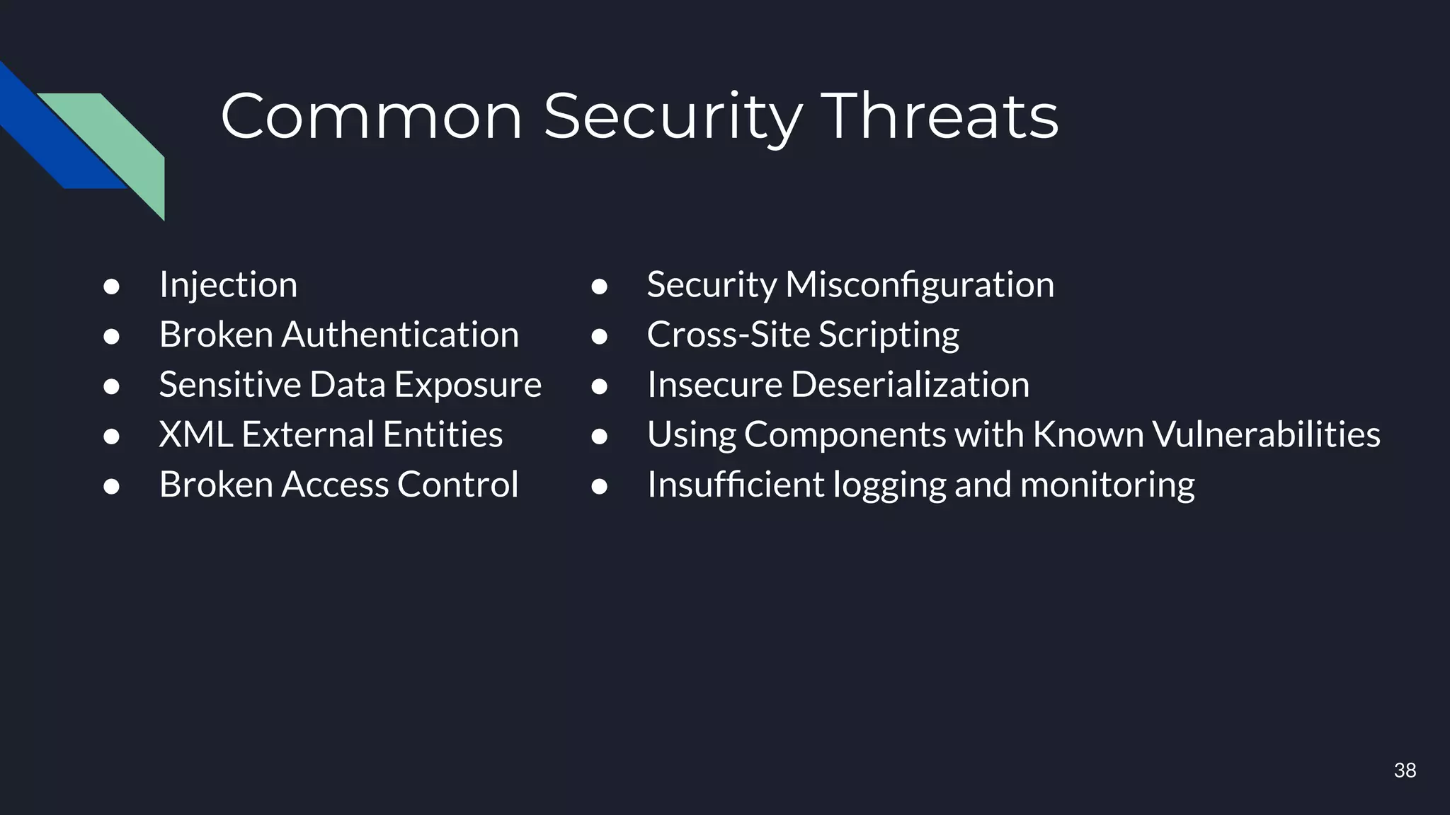 Common Security Threats
● Injection
● Broken Authentication
● Sensitive Data Exposure
● XML External Entities
● Broken Access Control
● Security Misconﬁguration
● Cross-Site Scripting
● Insecure Deserialization
● Using Components with Known Vulnerabilities
● Insufﬁcient logging and monitoring
38
 