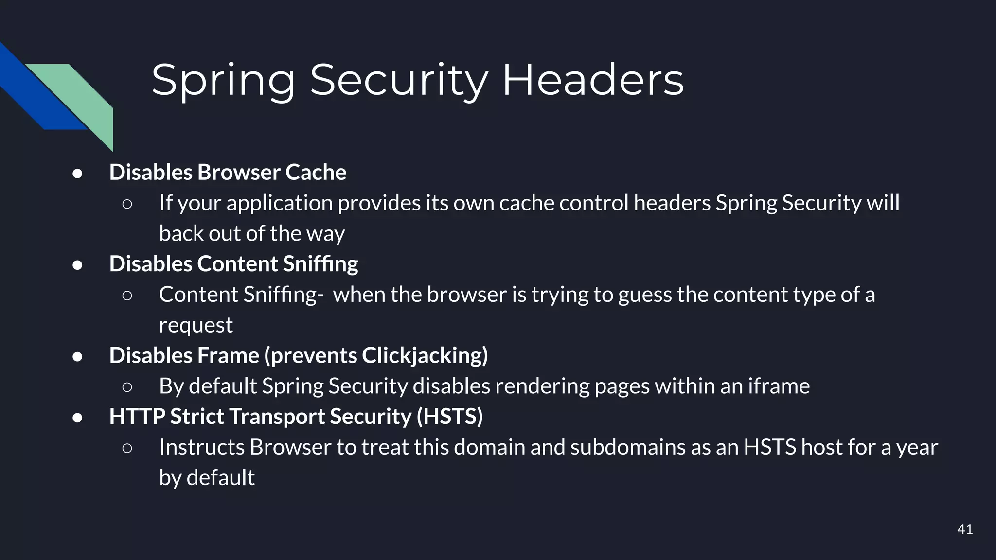 Spring Security Headers
● Disables Browser Cache
○ If your application provides its own cache control headers Spring Security will
back out of the way
● Disables Content Snifﬁng
○ Content Snifﬁng- when the browser is trying to guess the content type of a
request
● Disables Frame (prevents Clickjacking)
○ By default Spring Security disables rendering pages within an iframe
● HTTP Strict Transport Security (HSTS)
○ Instructs Browser to treat this domain and subdomains as an HSTS host for a year
by default
41
 
