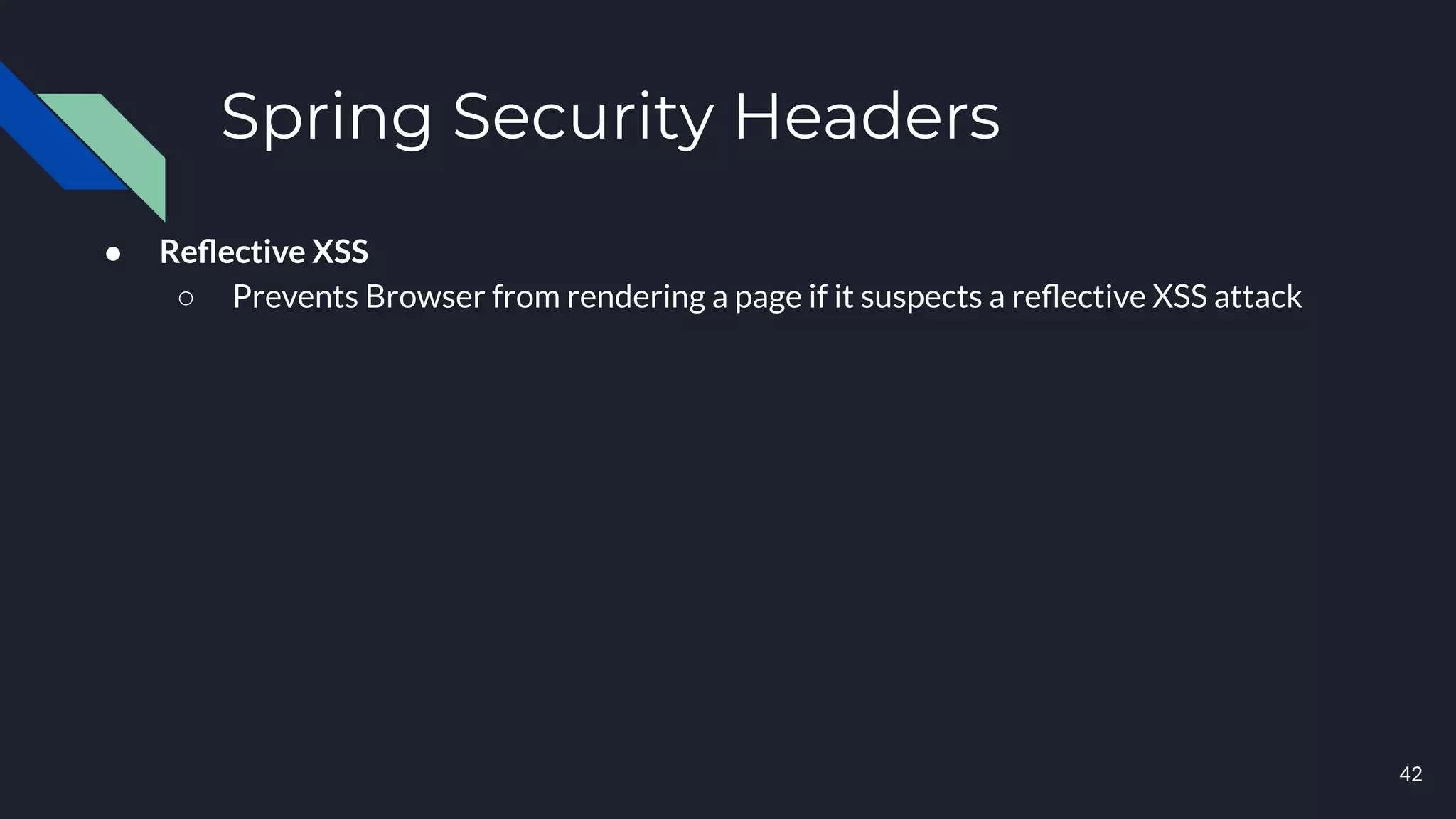 Spring Security Headers
● Reﬂective XSS
○ Prevents Browser from rendering a page if it suspects a reﬂective XSS attack
42
 