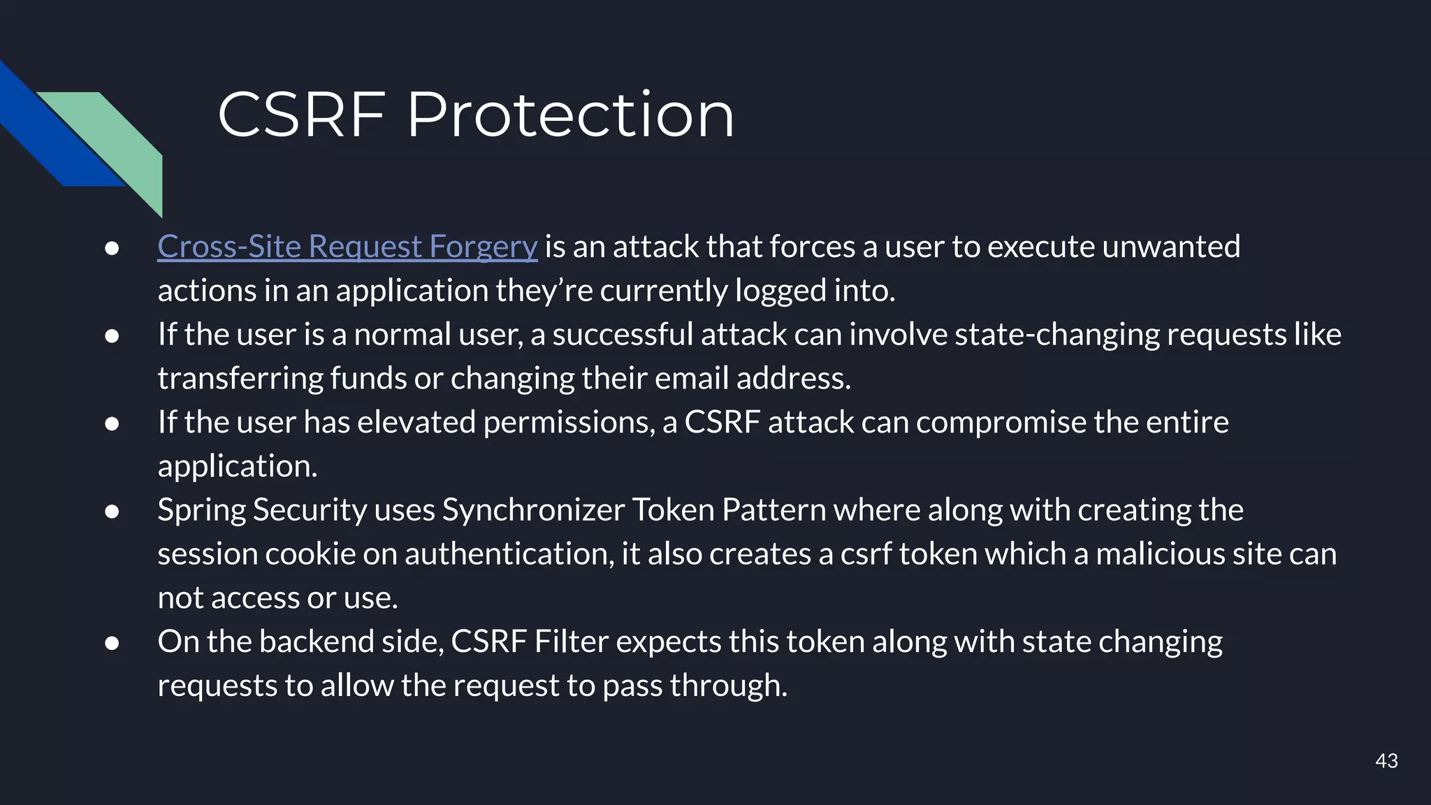 CSRF Protection
● Cross-Site Request Forgery is an attack that forces a user to execute unwanted
actions in an application they’re currently logged into.
● If the user is a normal user, a successful attack can involve state-changing requests like
transferring funds or changing their email address.
● If the user has elevated permissions, a CSRF attack can compromise the entire
application.
● Spring Security uses Synchronizer Token Pattern where along with creating the
session cookie on authentication, it also creates a csrf token which a malicious site can
not access or use.
● On the backend side, CSRF Filter expects this token along with state changing
requests to allow the request to pass through.
43
 