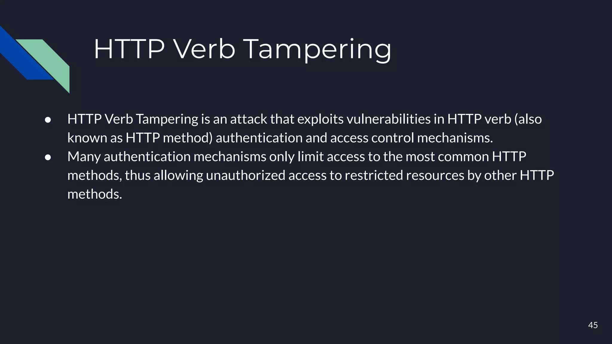 HTTP Verb Tampering
● HTTP Verb Tampering is an attack that exploits vulnerabilities in HTTP verb (also
known as HTTP method) authentication and access control mechanisms.
● Many authentication mechanisms only limit access to the most common HTTP
methods, thus allowing unauthorized access to restricted resources by other HTTP
methods.
45
 