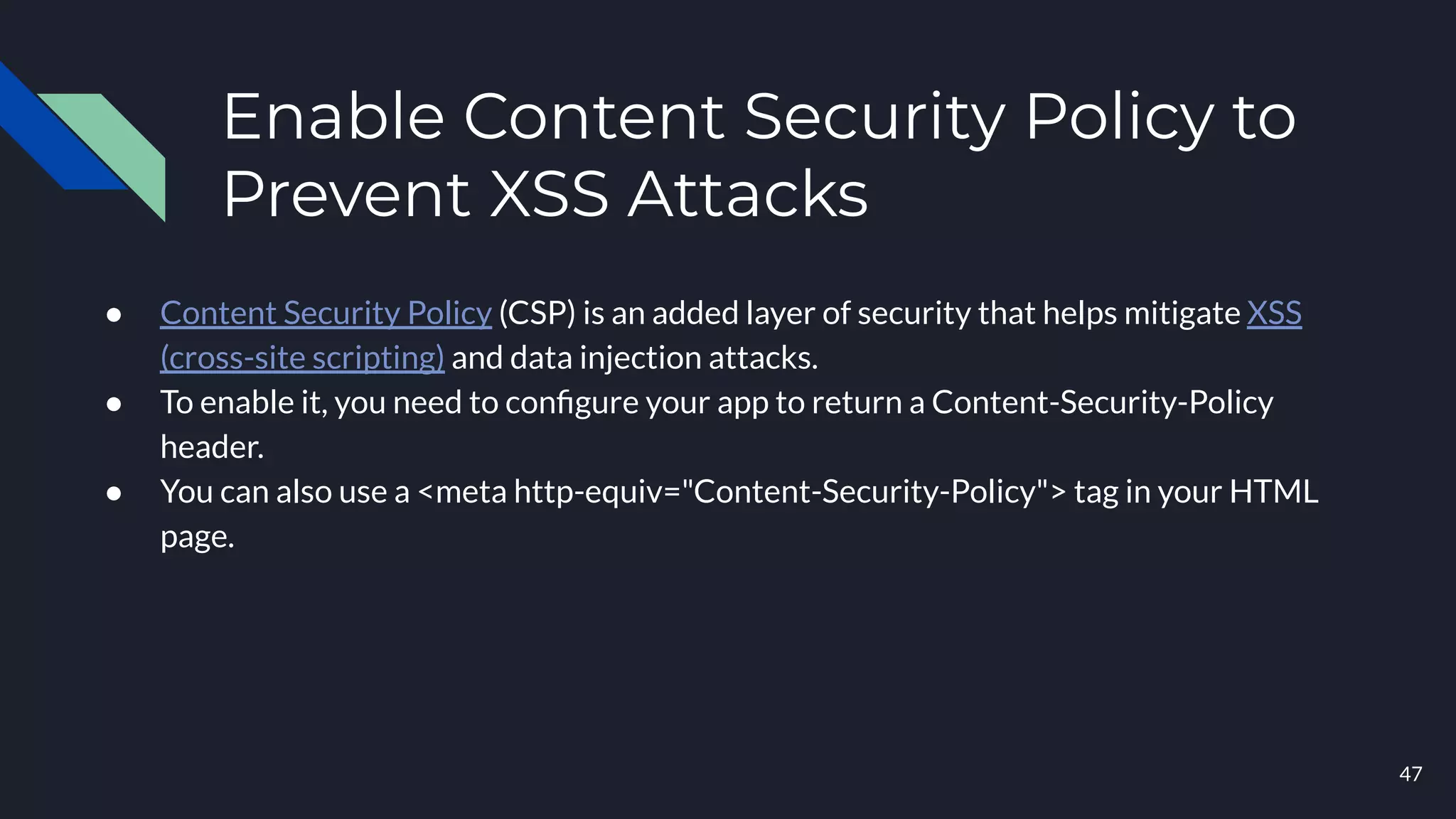 Enable Content Security Policy to
Prevent XSS Attacks
● Content Security Policy (CSP) is an added layer of security that helps mitigate XSS
(cross-site scripting) and data injection attacks.
● To enable it, you need to conﬁgure your app to return a Content-Security-Policy
header.
● You can also use a <meta http-equiv="Content-Security-Policy"> tag in your HTML
page.
47
 