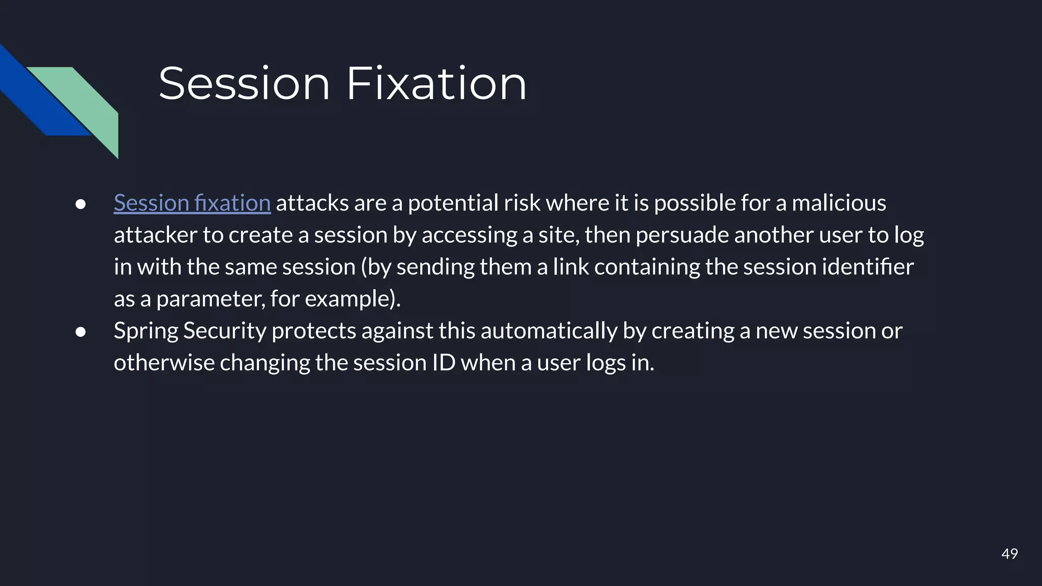 Session Fixation
● Session ﬁxation attacks are a potential risk where it is possible for a malicious
attacker to create a session by accessing a site, then persuade another user to log
in with the same session (by sending them a link containing the session identiﬁer
as a parameter, for example).
● Spring Security protects against this automatically by creating a new session or
otherwise changing the session ID when a user logs in.
49
 
