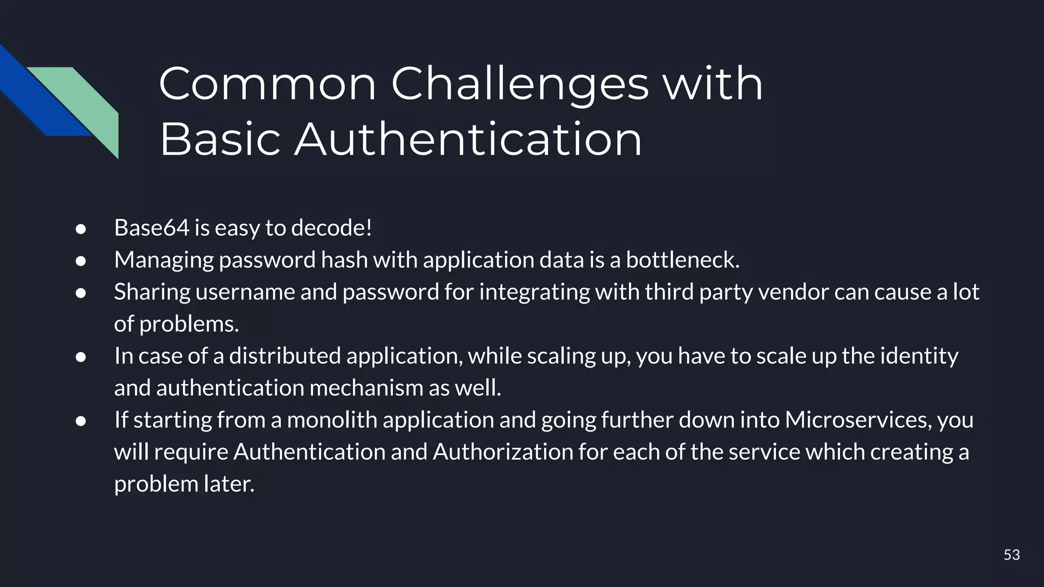 Common Challenges with
Basic Authentication
● Base64 is easy to decode!
● Managing password hash with application data is a bottleneck.
● Sharing username and password for integrating with third party vendor can cause a lot
of problems.
● In case of a distributed application, while scaling up, you have to scale up the identity
and authentication mechanism as well.
● If starting from a monolith application and going further down into Microservices, you
will require Authentication and Authorization for each of the service which creating a
problem later.
53
 