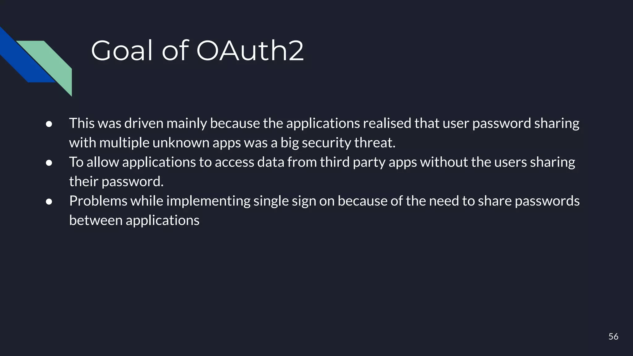 Goal of OAuth2
● This was driven mainly because the applications realised that user password sharing
with multiple unknown apps was a big security threat.
● To allow applications to access data from third party apps without the users sharing
their password.
● Problems while implementing single sign on because of the need to share passwords
between applications
56
 