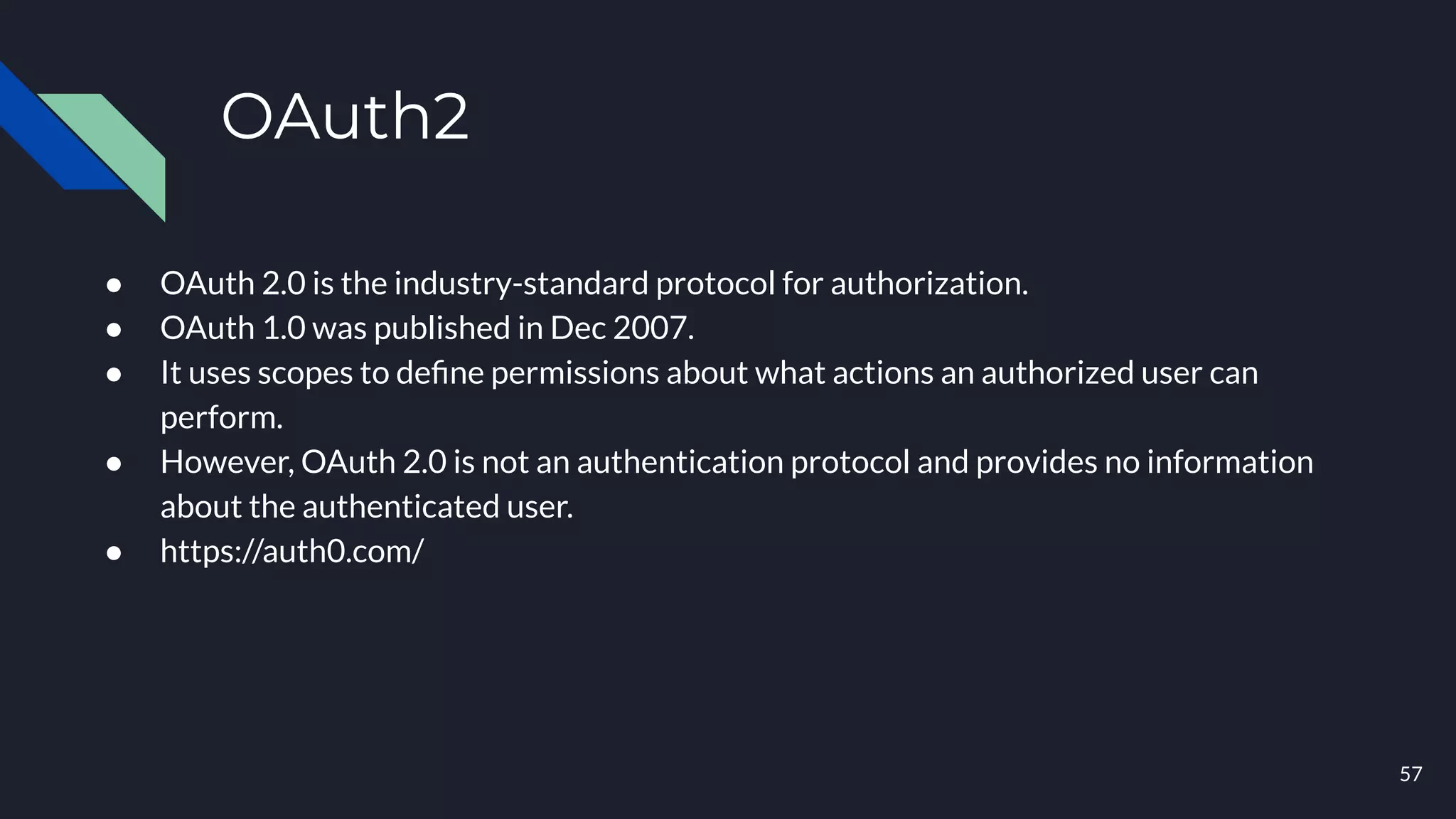 OAuth2
● OAuth 2.0 is the industry-standard protocol for authorization.
● OAuth 1.0 was published in Dec 2007.
● It uses scopes to deﬁne permissions about what actions an authorized user can
perform.
● However, OAuth 2.0 is not an authentication protocol and provides no information
about the authenticated user.
● https://auth0.com/
57
 