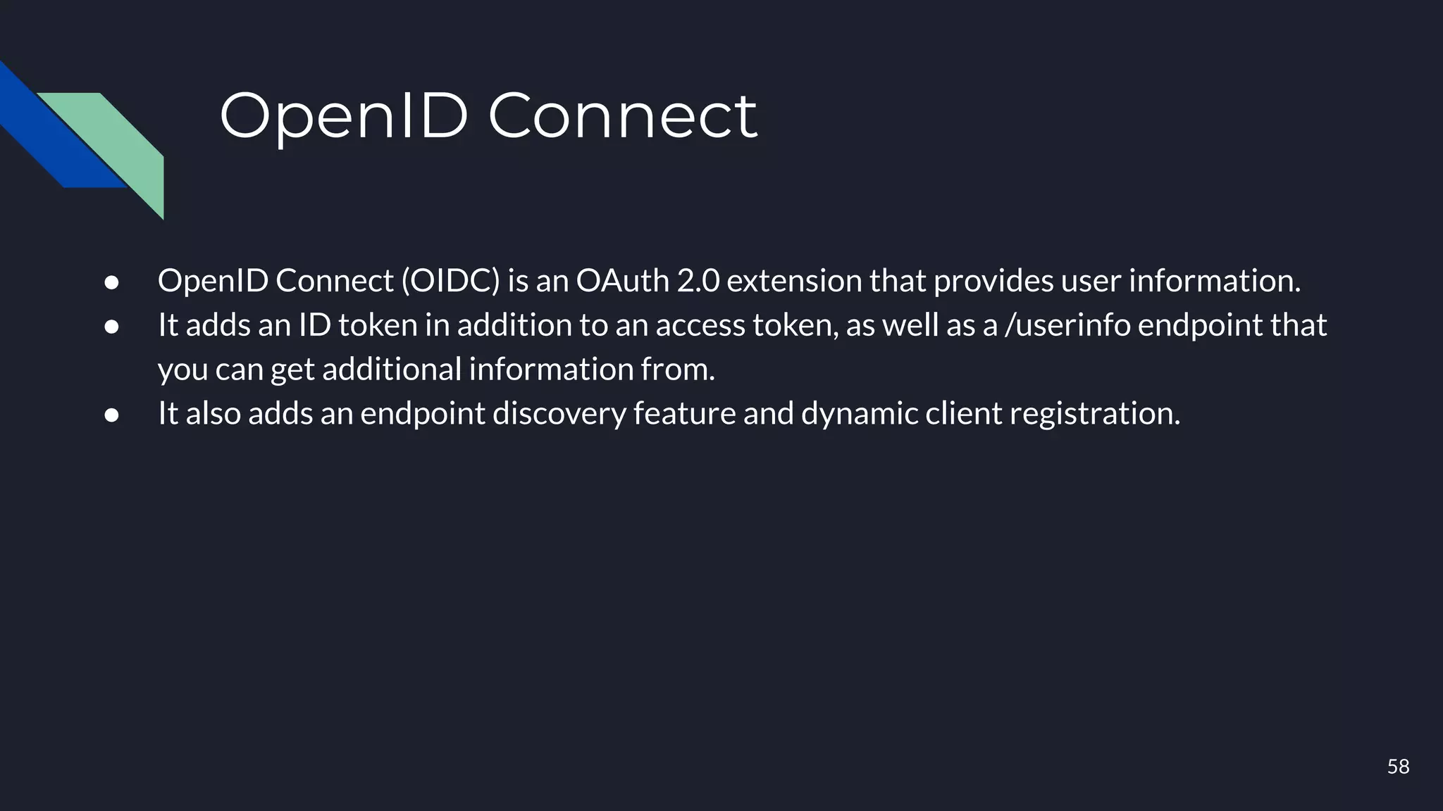 OpenID Connect
● OpenID Connect (OIDC) is an OAuth 2.0 extension that provides user information.
● It adds an ID token in addition to an access token, as well as a /userinfo endpoint that
you can get additional information from.
● It also adds an endpoint discovery feature and dynamic client registration.
58
 