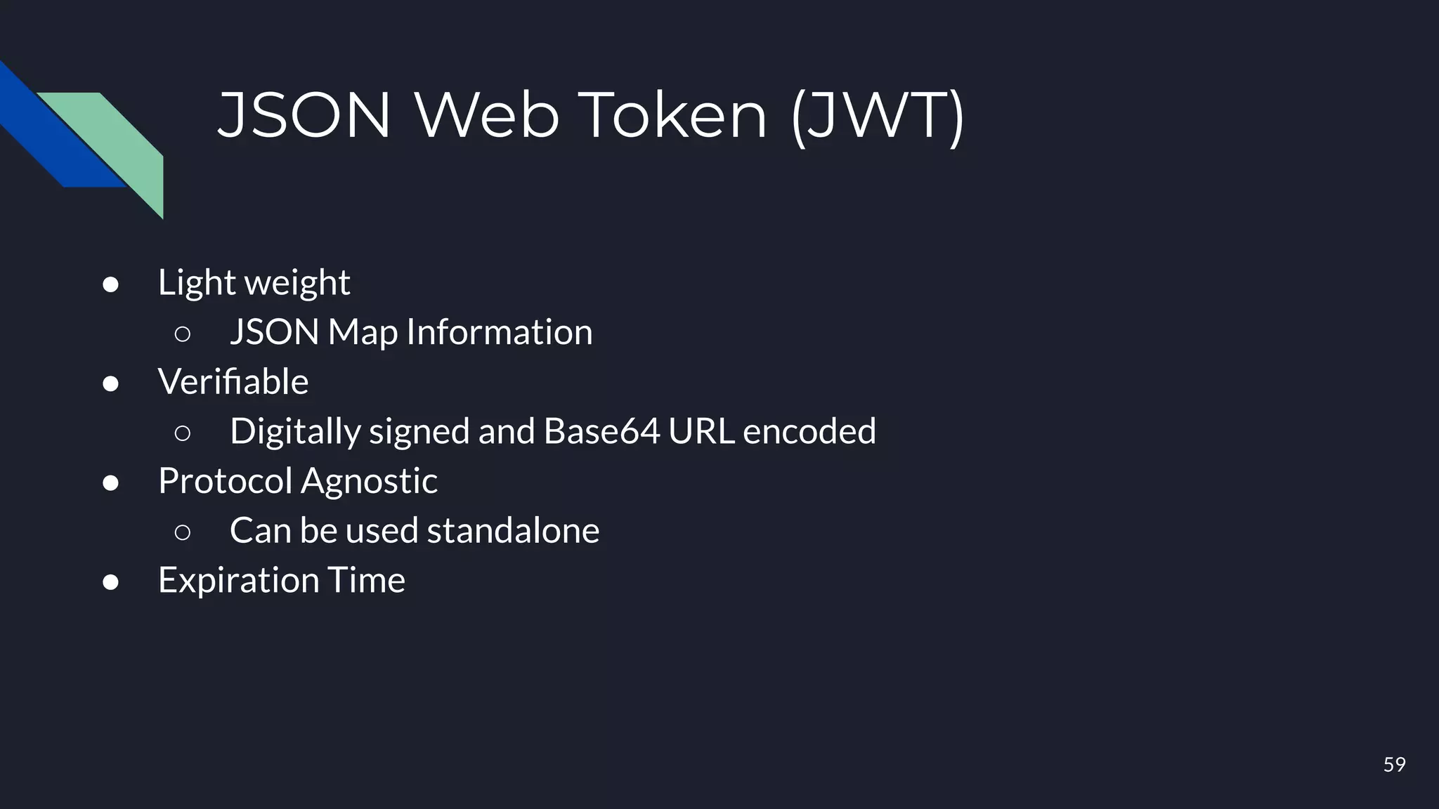 59
JSON Web Token (JWT)
● Light weight
○ JSON Map Information
● Veriﬁable
○ Digitally signed and Base64 URL encoded
● Protocol Agnostic
○ Can be used standalone
● Expiration Time
 