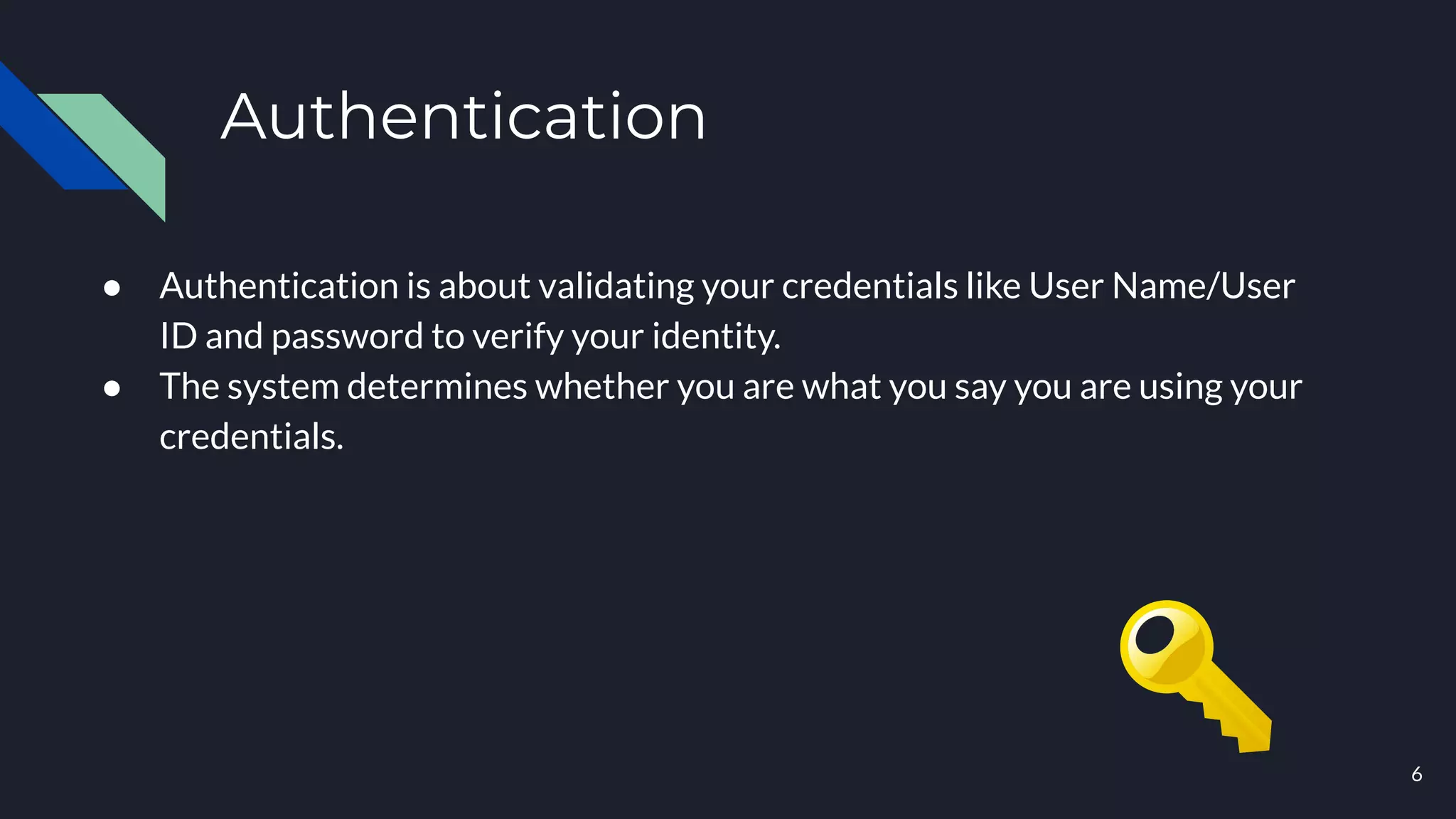Authentication
● Authentication is about validating your credentials like User Name/User
ID and password to verify your identity.
● The system determines whether you are what you say you are using your
credentials.
6
 