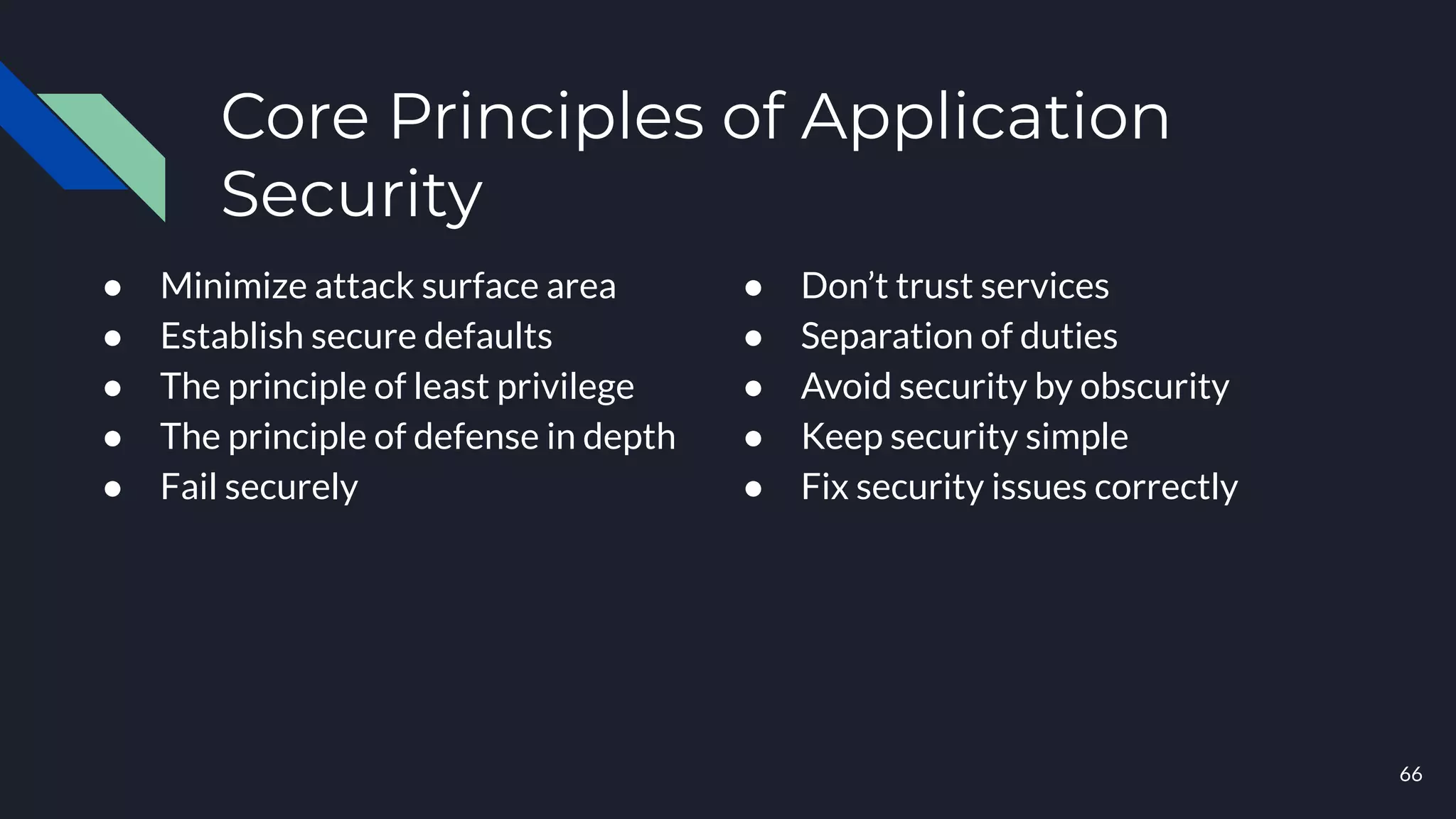 Core Principles of Application
Security
● Minimize attack surface area
● Establish secure defaults
● The principle of least privilege
● The principle of defense in depth
● Fail securely
● Don’t trust services
● Separation of duties
● Avoid security by obscurity
● Keep security simple
● Fix security issues correctly
66
 