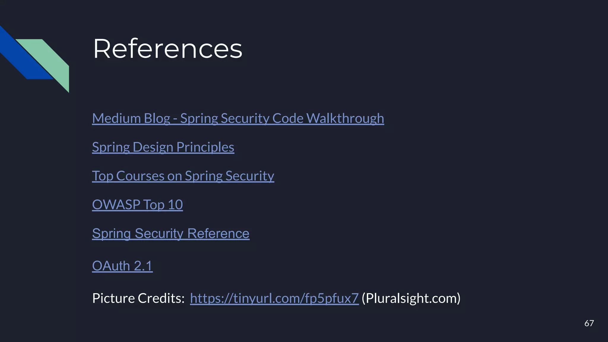 References
Medium Blog - Spring Security Code Walkthrough
Spring Design Principles
Top Courses on Spring Security
OWASP Top 10
Spring Security Reference
OAuth 2.1
Picture Credits: https://tinyurl.com/fp5pfux7 (Pluralsight.com)
67
 